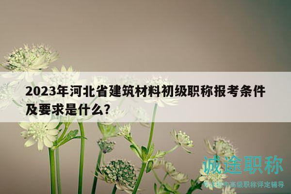 2023年河北省建筑材料初级职称报考条件及要求是什么？