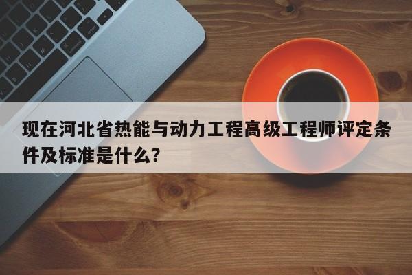 现在河北省热能与动力工程高级工程师评定条件及标准是什么？