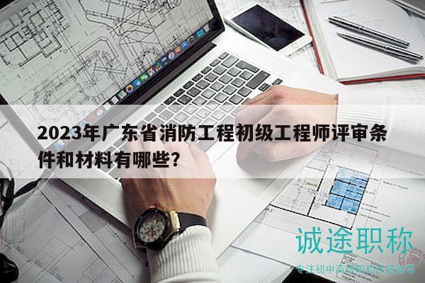 2023年广东省消防工程初级工程师评审条件和材料有哪些？