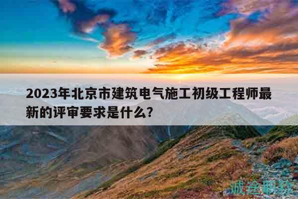 2023年北京市建筑电气施工初级工程师最新的评审要求是什么？