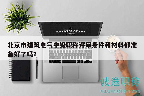 北京市建筑电气中级职称评审条件和材料都准备好了吗？