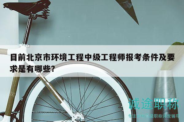 目前北京市环境工程中级工程师报考条件及要求是有哪些？