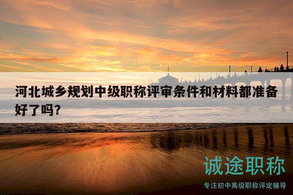 河北城乡规划中级职称评审条件和材料都准备好了吗？