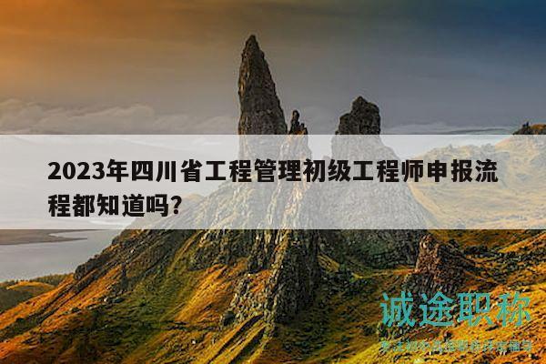 2023年四川省工程管理初级工程师申报流程都知道吗？