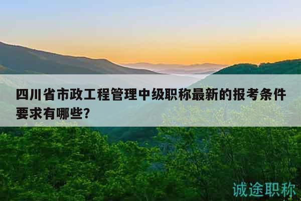 四川省市政工程管理中级职称最新的报考条件要求有哪些？