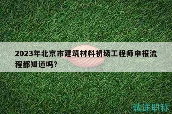 2023年北京市建筑材料初级工程师申报流程都知道吗？