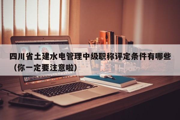 四川省土建水电管理中级职称评定条件有哪些（你一定要注意啦）