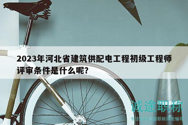 2023年河北省建筑供配电工程初级工程师评审条件是什么呢？