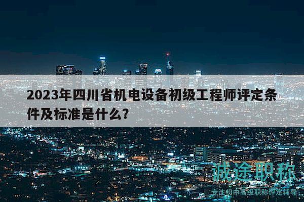 2023年四川省机电设备初级工程师评定条件及标准是什么？