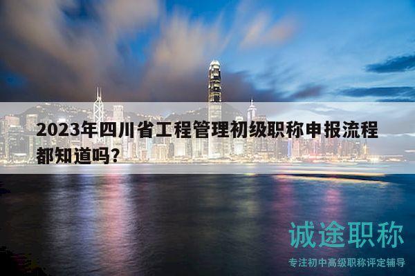 2023年四川省工程管理初级职称申报流程都知道吗？