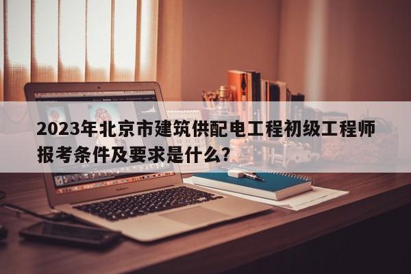 2023年北京市建筑供配电工程初级工程师报考条件及要求是什么？