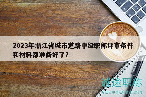 2023年浙江省城市道路中级职称评审条件和材料都准备好了？
