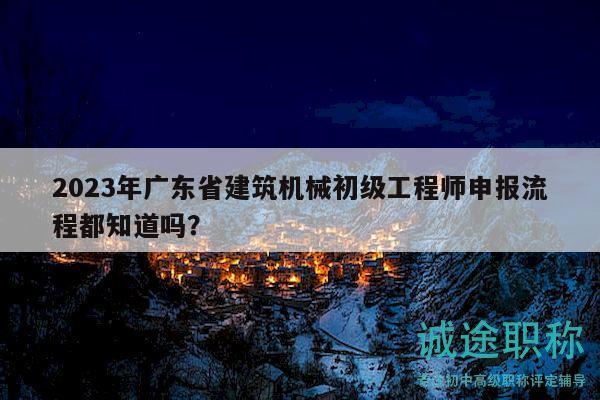 2023年广东省建筑机械初级工程师申报流程都知道吗？
