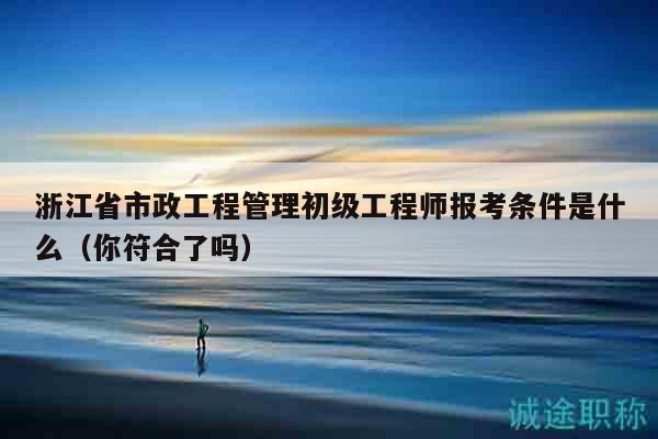 浙江省市政工程管理初级工程师报考条件是什么（你符合了吗）