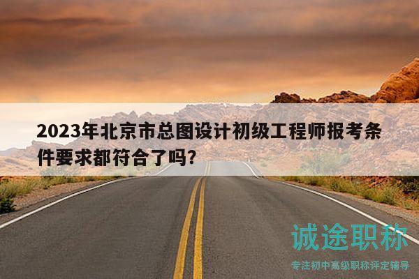 2023年北京市总图设计初级工程师报考条件要求都符合了吗？