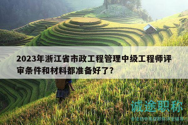 2023年浙江省市政工程管理中级工程师评审条件和材料都准备好了？