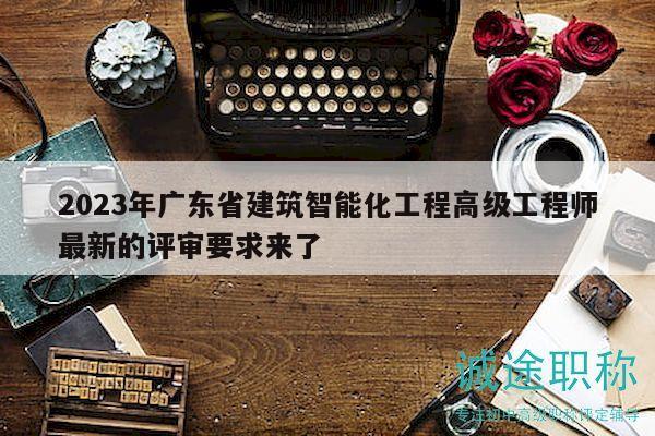 2023年广东省建筑智能化工程高级工程师最新的评审要求来了