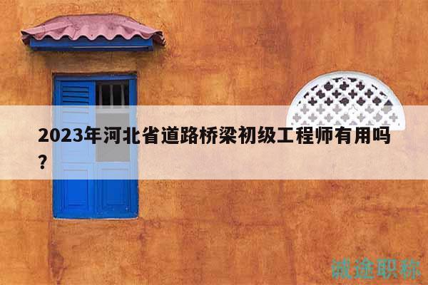 2023年河北省道路桥梁初级工程师有用吗？