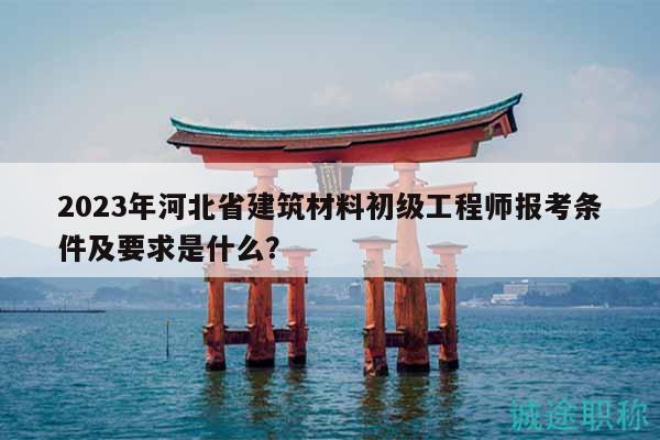 2023年河北省建筑材料初级工程师报考条件及要求是什么？