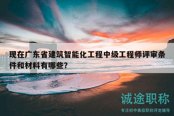 现在广东省建筑智能化工程中级工程师评审条件和材料有哪些？