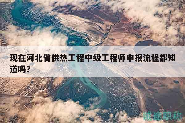 现在河北省供热工程中级工程师申报流程都知道吗？
