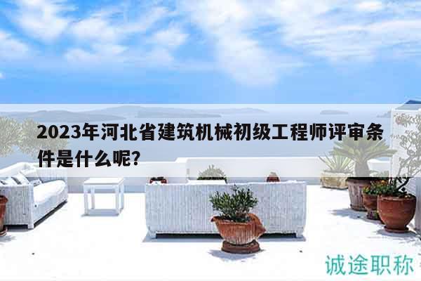 2023年河北省建筑机械初级工程师评审条件是什么呢？