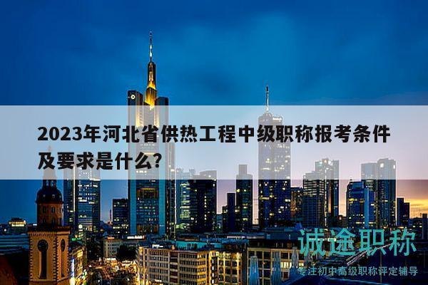 2023年河北省供热工程中级职称报考条件及要求是什么？