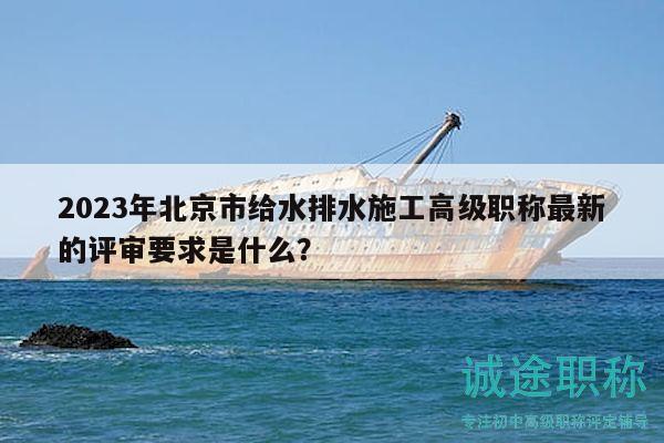 2023年北京市给水排水施工高级职称最新的评审要求是什么？