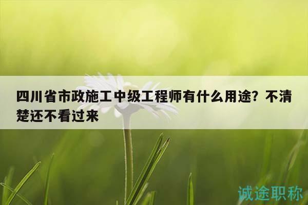 四川省市政施工中级工程师有什么用途？不清楚还不看过来