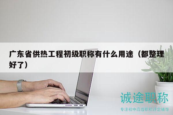 广东省供热工程初级职称有什么用途（都整理好了）