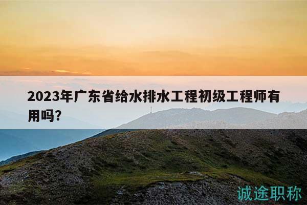 2023年广东省给水排水工程初级工程师有用吗？