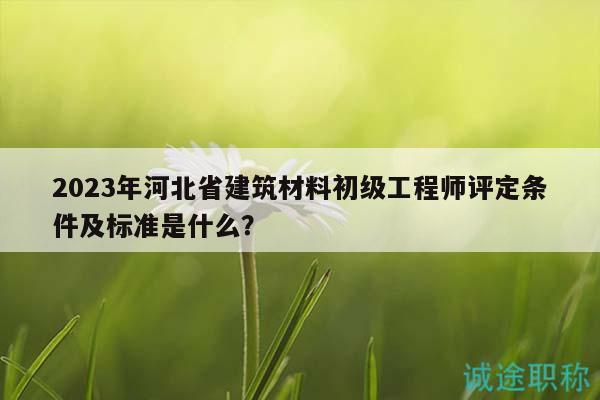 2023年河北省建筑材料初级工程师评定条件及标准是什么？