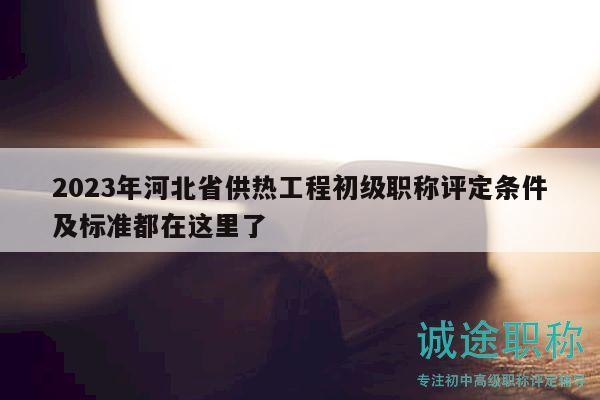 2023年河北省供热工程初级职称评定条件及标准都在这里了