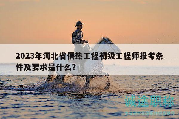2023年河北省供热工程初级工程师报考条件及要求是什么？