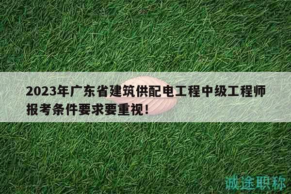 2023年广东省建筑供配电工程中级工程师报考条件要求要重视！