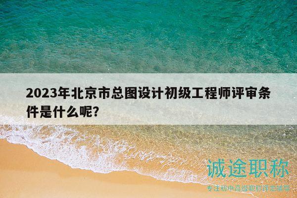 2023年北京市总图设计初级工程师评审条件是什么呢？