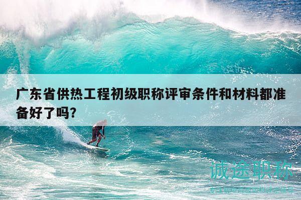 广东省供热工程初级职称评审条件和材料都准备好了吗？