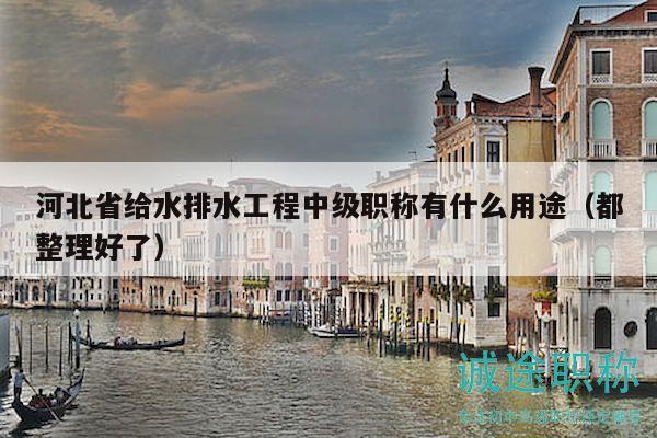 河北省给水排水工程中级职称有什么用途（都整理好了）