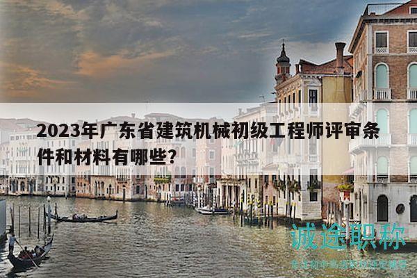 2023年广东省建筑机械初级工程师评审条件和材料有哪些？