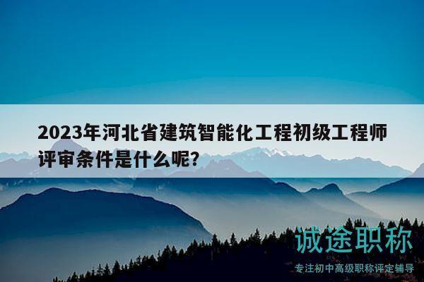 2023年河北省建筑智能化工程初级工程师评审条件是什么呢？
