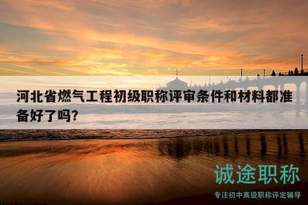 河北省燃气工程初级职称评审条件和材料都准备好了吗？