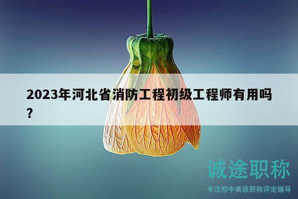 2023年河北省消防工程初级工程师有用吗？