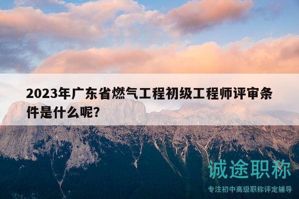 2023年广东省燃气工程初级工程师评审条件是什么呢？