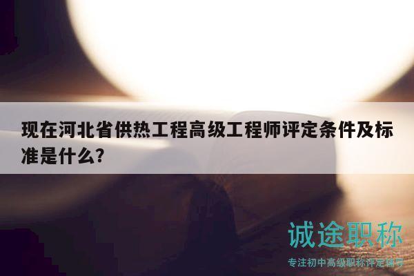 现在河北省供热工程高级工程师评定条件及标准是什么？