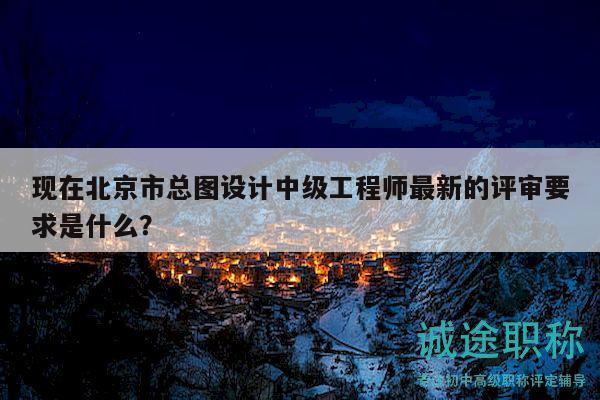 现在北京市总图设计中级工程师最新的评审要求是什么？
