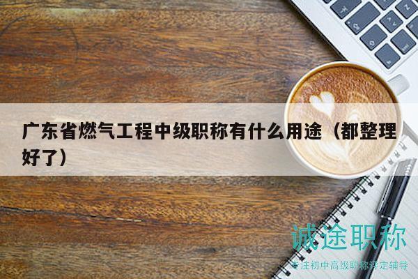 广东省燃气工程中级职称有什么用途（都整理好了）