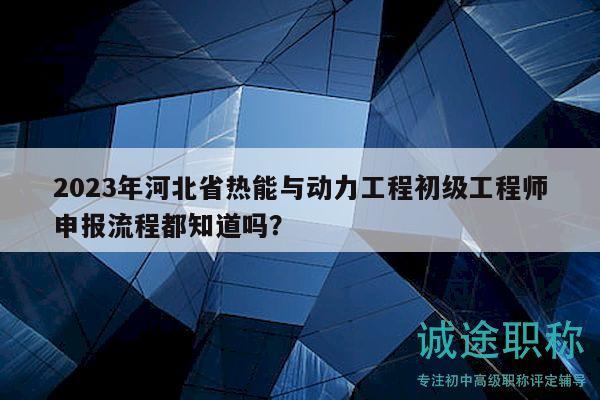 2023年河北省热能与动力工程初级工程师申报流程都知道吗？