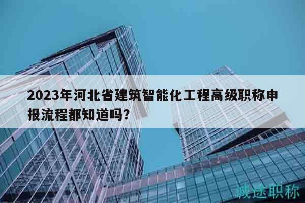 2023年河北省建筑智能化工程高级职称申报流程都知道吗？
