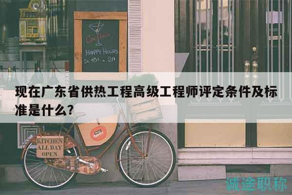 现在广东省供热工程高级工程师评定条件及标准是什么？