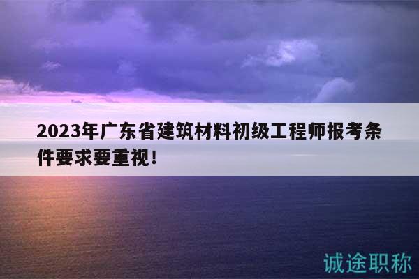 2023年广东省建筑材料初级工程师报考条件要求要重视！